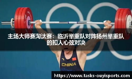 主场大师赛淘汰赛：临沂举重队对阵扬州举重队的扣人心弦对决